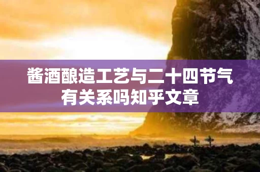 酱酒酿造工艺与二十四节气有关系吗知乎文章