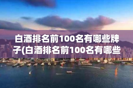 白酒排名前100名有哪些牌子(白酒排名前100名有哪些牌子的)
