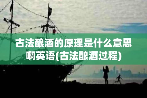 古法酿酒的原理是什么意思啊英语(古法酿酒过程)
