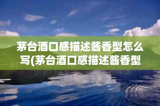 茅台酒口感描述酱香型怎么写(茅台酒口感描述酱香型怎么写好)
