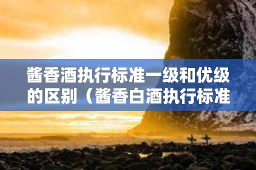 酱香酒执行标准一级和优级的区别（酱香白酒执行标准0001s一级）