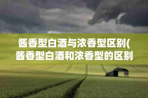 酱香型白酒与浓香型区别(酱香型白酒和浓香型的区别)