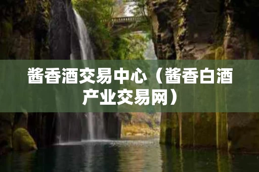 酱香酒交易中心（酱香白酒产业交易网）