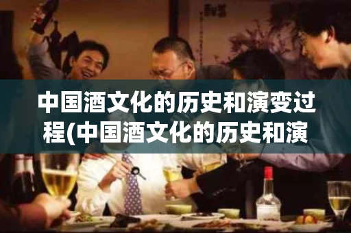 中国酒文化的历史和演变过程(中国酒文化的历史和演变过程作文)