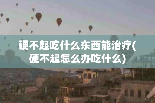硬不起吃什么东西能治疗(硬不起怎么办吃什么)