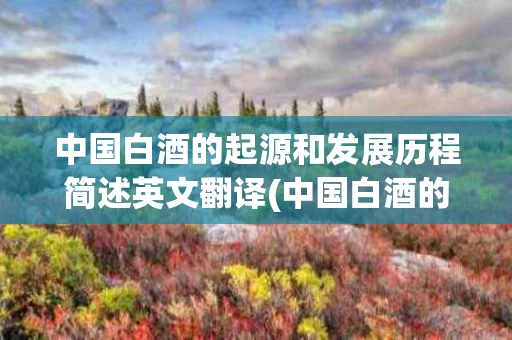 中国白酒的起源和发展历程简述英文翻译(中国白酒的起源和发展历程简述英文翻译怎么写)