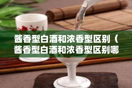 酱香型白酒和浓香型区别（酱香型白酒和浓香型区别哪个好喝）