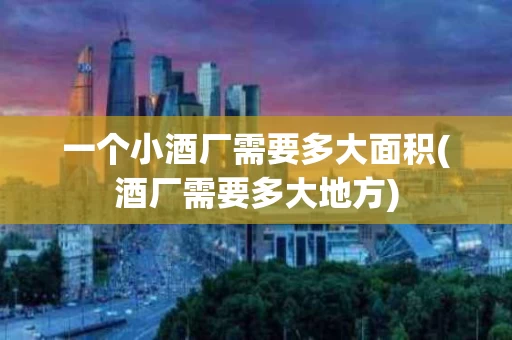 一个小酒厂需要多大面积(酒厂需要多大地方)