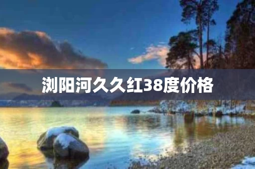 浏阳河久久红38度价格