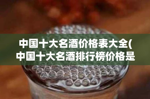 中国十大名酒价格表大全(中国十大名酒排行榜价格是多少)