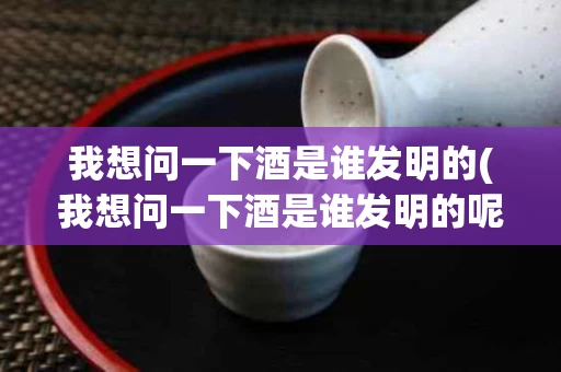 我想问一下酒是谁发明的(我想问一下酒是谁发明的呢)