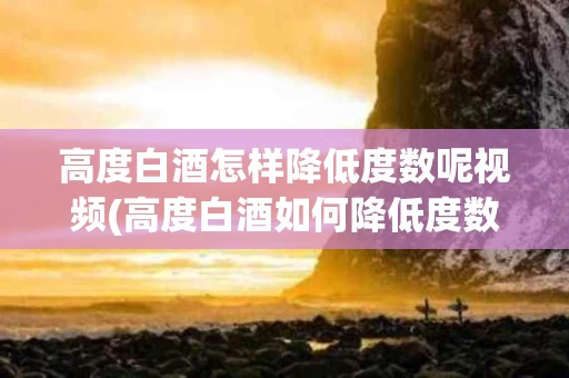 高度白酒怎样降低度数呢视频(高度白酒如何降低度数,改善口感)