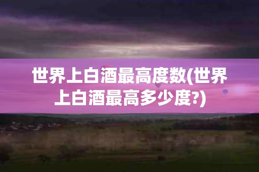 世界上白酒最高度数(世界上白酒最高多少度?)