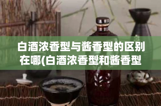 白酒浓香型与酱香型的区别在哪(白酒浓香型和酱香型的区别优缺点)