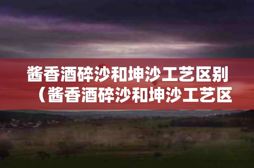 酱香酒碎沙和坤沙工艺区别（酱香酒碎沙和坤沙工艺区别是什么）