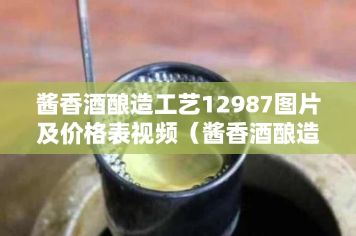 酱香酒酿造工艺12987图片及价格表视频（酱香酒酿造工艺12987图片及价格表视频讲解）