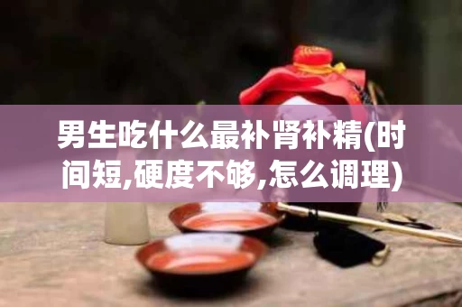 男生吃什么最补肾补精(时间短,硬度不够,怎么调理)