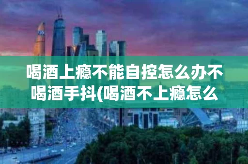 喝酒上瘾不能自控怎么办不喝酒手抖(喝酒不上瘾怎么回事)