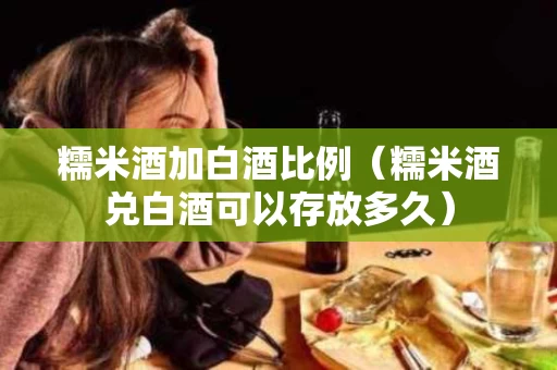 糯米酒加白酒比例（糯米酒兑白酒可以存放多久）