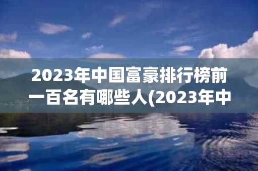 2023年中国富豪排行榜前一百名有哪些人(2023年中国富豪排行榜前一百名有哪些人物)