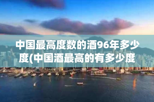 中国最高度数的酒96年多少度(中国酒最高的有多少度)