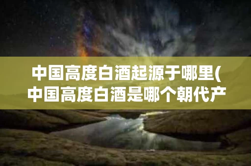 中国高度白酒起源于哪里(中国高度白酒是哪个朝代产生的?)
