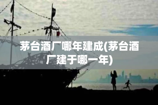 茅台酒厂哪年建成(茅台酒厂建于哪一年)