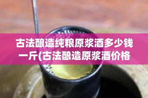古法酿造纯粮原浆酒多少钱一斤(古法酿造原浆酒价格)