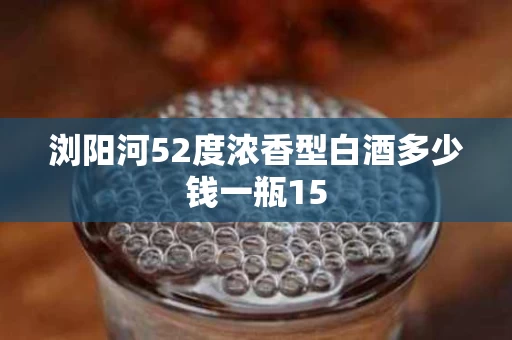 浏阳河52度浓香型白酒多少钱一瓶15