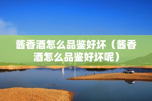 酱香酒怎么品鉴好坏（酱香酒怎么品鉴好坏呢）