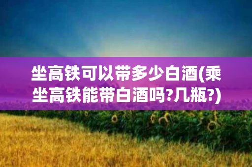 坐高铁可以带多少白酒(乘坐高铁能带白酒吗?几瓶?)