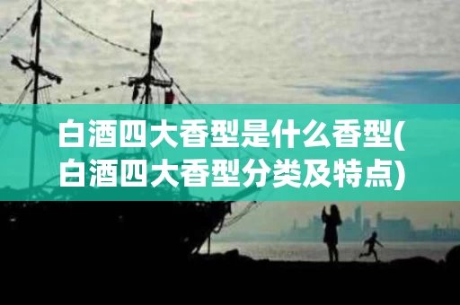 白酒四大香型是什么香型(白酒四大香型分类及特点)