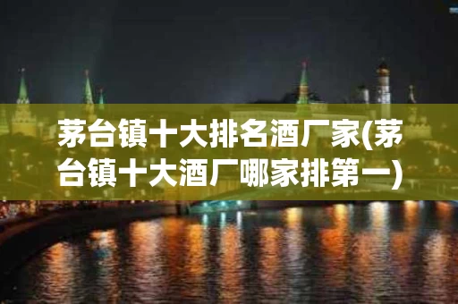 茅台镇十大排名酒厂家(茅台镇十大酒厂哪家排第一)