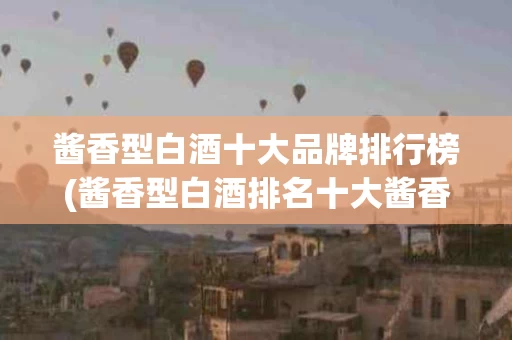 酱香型白酒十大品牌排行榜(酱香型白酒排名十大酱香型白酒价格)