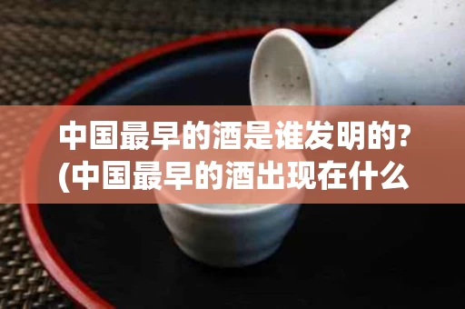 中国最早的酒是谁发明的?(中国最早的酒出现在什么年代)