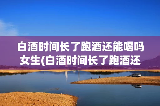 白酒时间长了跑酒还能喝吗女生(白酒时间长了跑酒还能喝吗女生)