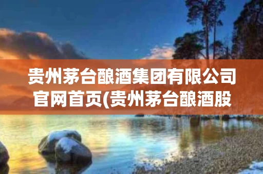 贵州茅台酿酒集团有限公司官网首页(贵州茅台酿酒股份有限公司是真的茅台酒吗)