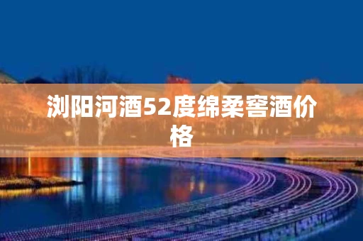 浏阳河酒52度绵柔窖酒价格