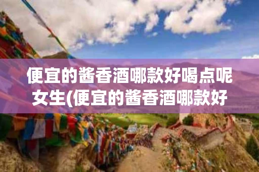 便宜的酱香酒哪款好喝点呢女生(便宜的酱香酒哪款好喝点呢女生能喝吗)