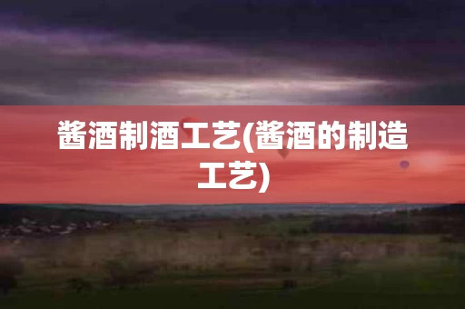 酱酒制酒工艺(酱酒的制造工艺)