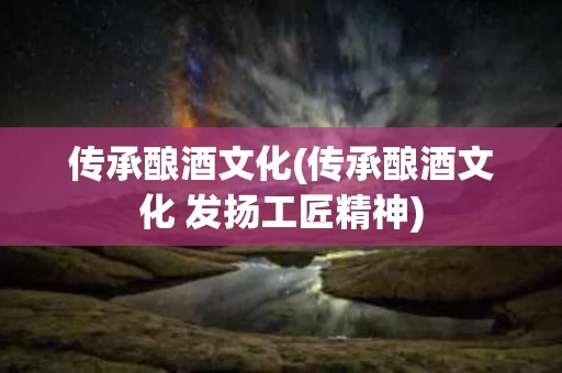 传承酿酒文化(传承酿酒文化 发扬工匠精神)