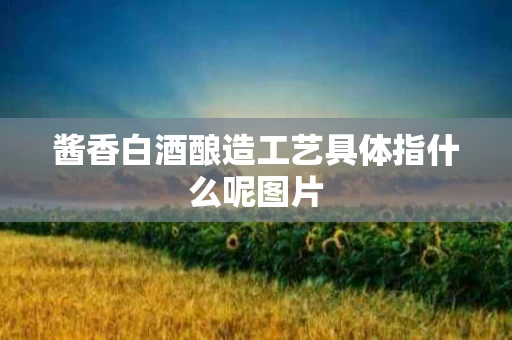 酱香白酒酿造工艺具体指什么呢图片