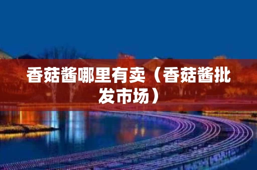 香菇酱哪里有卖（香菇酱批发市场）