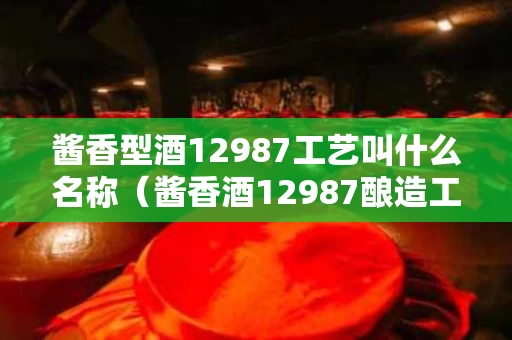 酱香型酒12987工艺叫什么名称（酱香酒12987酿造工艺图）