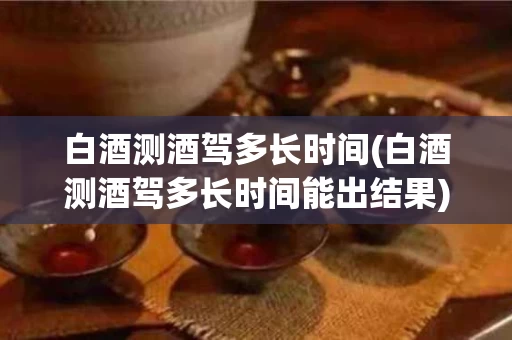 白酒测酒驾多长时间(白酒测酒驾多长时间能出结果)
