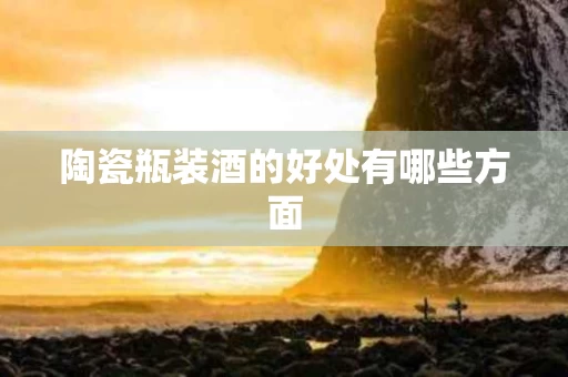 陶瓷瓶装酒的好处有哪些方面