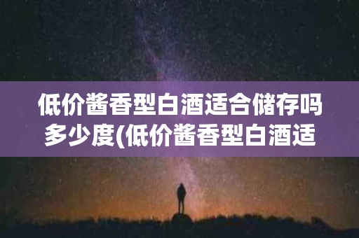 低价酱香型白酒适合储存吗多少度(低价酱香型白酒适合储存吗多少度的酒)
