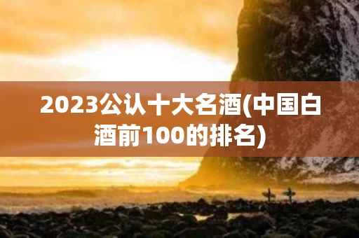 2023公认十大名酒(中国白酒前100的排名)