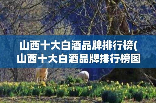 山西十大白酒品牌排行榜(山西十大白酒品牌排行榜图片)