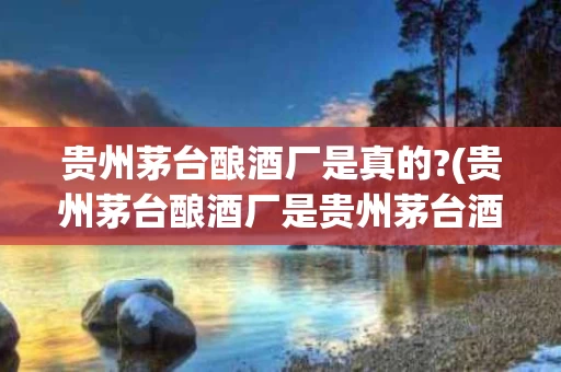 贵州茅台酿酒厂是真的?(贵州茅台酿酒厂是贵州茅台酒厂吗)